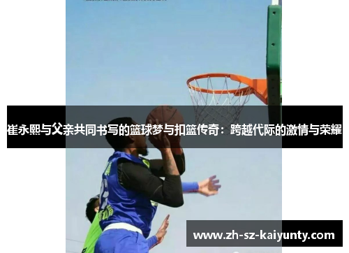 崔永熙与父亲共同书写的篮球梦与扣篮传奇:跨越代际的激情与荣耀
