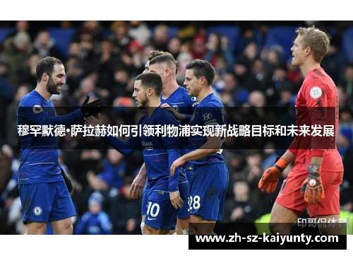 穆罕默德·萨拉赫如何引领利物浦实现新战略目标和未来发展