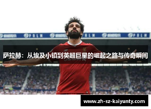 萨拉赫：从埃及小镇到英超巨星的崛起之路与传奇瞬间