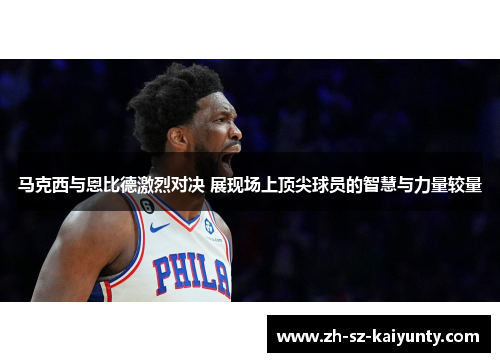 马克西与恩比德激烈对决 展现场上顶尖球员的智慧与力量较量