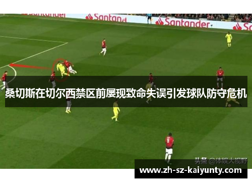 桑切斯在切尔西禁区前屡现致命失误引发球队防守危机 桑切斯在切尔西禁区前屡现致命失误引发球队防守危机