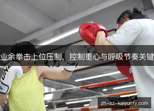 业余拳击上位压制,控制重心与呼吸节奏关键 业余拳击上位压制,控制重心与呼吸节奏关键