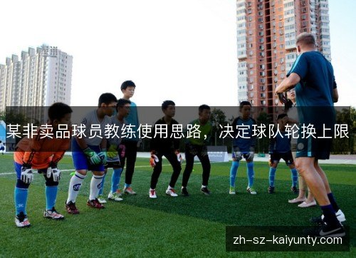 某非卖品球员教练使用思路,决定球队轮换上限 某非卖品球员教练使用思路,决定球队轮换上限